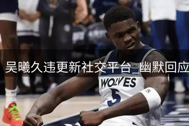 吴曦久违更新社交平台 幽默回应争议进球